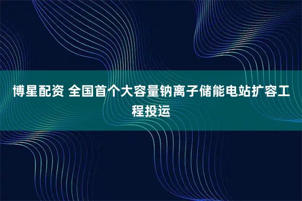 博星配资 全国首个大容量钠离子储能电站扩容工程投运