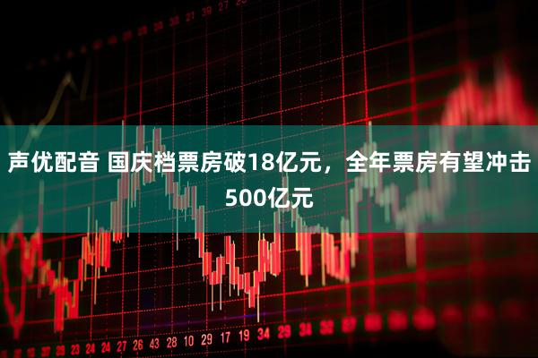 声优配音 国庆档票房破18亿元，全年票房有望冲击500亿元