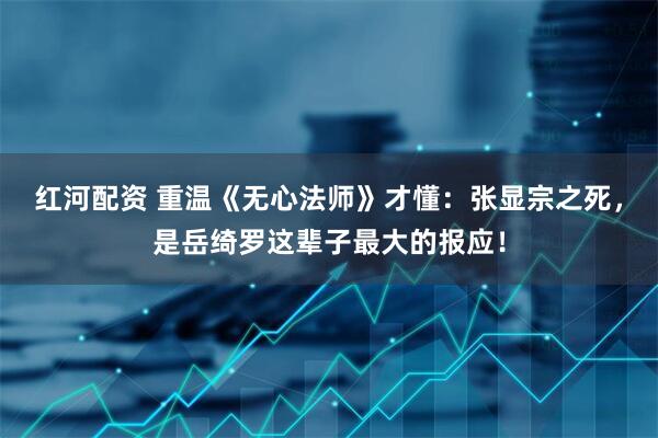 红河配资 重温《无心法师》才懂：张显宗之死，是岳绮罗这辈子最大的报应！