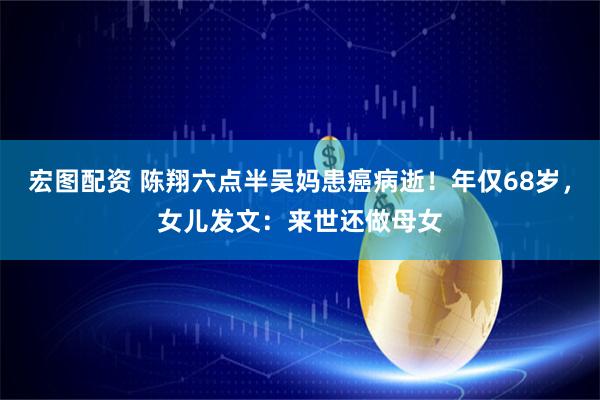宏图配资 陈翔六点半吴妈患癌病逝！年仅68岁，女儿发文：来世还做母女