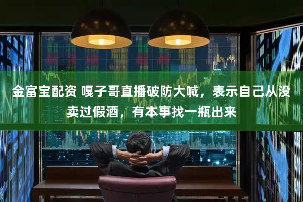 金富宝配资 嘎子哥直播破防大喊，表示自己从没卖过假酒，有本事找一瓶出来