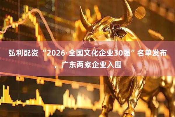 弘利配资 “2026·全国文化企业30强”名单发布，广东两家企业入围