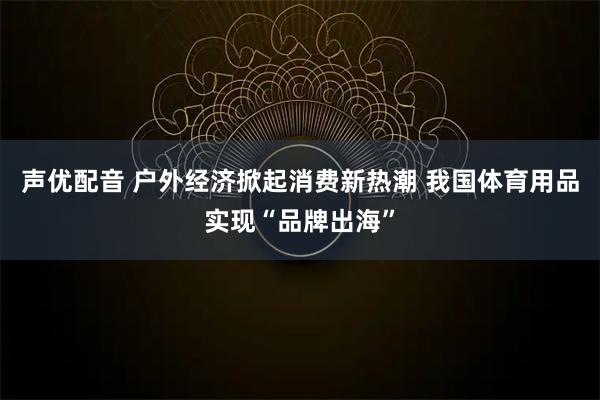 声优配音 户外经济掀起消费新热潮 我国体育用品实现“品牌出海”