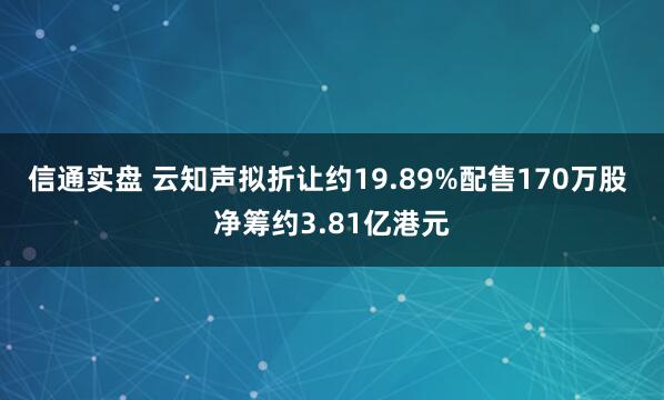 信通实盘 云知声拟折让约19.89%配售170万股 净筹约3.81亿港元