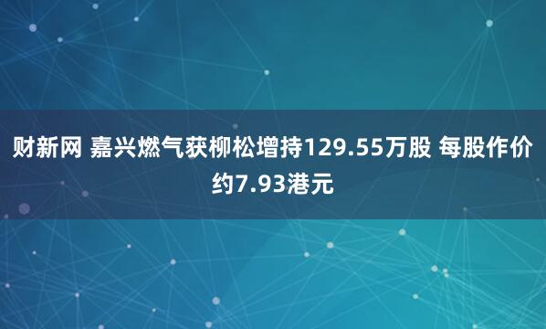 财新网 嘉兴燃气获柳松增持129.55万股 每股作价约7.93港元